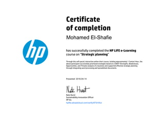 Certificate
of completion
has successfully completed the HP LIFE e-Learning
course on “Strategic planning”
Through this self-paced, interactive online short course, totaling approximately 1 Contact Hour, the
above participant successfully prioritized strategies based on a SWOT (Strengths, Weaknesses,
Opportunities, and Threats) analysis of a business and supported effective strategic planning
through integrating word processing and spreadsheet documents.
Presented
Nate Hurst
Sustainability Innovation Officer
HP Inc.
	
hplife.edcastcloud.com/verify/kF0rVKoi
Mohamed El-Shafie
2016-04-14
 