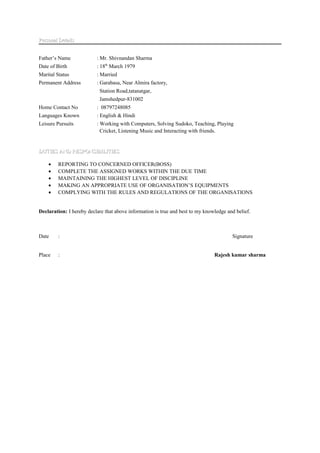 Personal DetailsPersonal Details
Father’s Name : Mr. Shivnandan Sharma
Date of Birth : 18th
March 1979
Marital Status : Married
Permanent Address : Garabasa, Near Almira factory,
Station Road,tatanatgar,
Jamshedpur-831002
Home Contact No : 08797248085
Languages Known : English & Hindi
Leisure Pursuits : Working with Computers, Solving Sudoko, Teaching, Playing
Cricket, Listening Music and Interacting with friends.
DUTIES AND RESPONSIBILITIESDUTIES AND RESPONSIBILITIES
• REPORTING TO CONCERNED OFFICER(BOSS)
• COMPLETE THE ASSIGNED WORKS WITHIN THE DUE TIME
• MAINTAINING THE HIGHEST LEVEL OF DISCIPLINE
• MAKING AN APPROPRIATE USE OF ORGANISATION’S EQUIPMENTS
• COMPLYING WITH THE RULES AND REGULATIONS OF THE ORGANISATIONS
Declaration: I hereby declare that above information is true and best to my knowledge and belief.
Date : Signature
Place : Rajesh kumar sharma
 