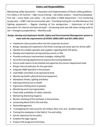 Duties and Responsibilities
Maintaining safety documents – Interaction and Implementation of Clients safety guidelines -
Fire safety in all machine – High rescue training – Job Safety analysis – Good Housekeeping -
First Aid – Crane Rules and safety – Fie and safety in O&M Department – Fire monitoring
escape plan – HS&E Internal construction plan – Providing training for use Miscellaneous Fire
Fighting equipment’s – Regular checking of Fire extinguishers – Submission of all ISO
documents for internal and External Audit – Conducting tools box talk when visiting audit to
site – Emergency preparedness – Monthly audit.
Design, develop and implement Health, Safety and Environmental Management system to
meet with the requirements of OHSAS 18001:2007 and ISO 14001:2015
 Implement a best practice ethos into the corporate structure.
 Design, develop and implement a full HS & E training and career plan for all the staffs
 Identify the suitable specialist and suppliers regarding their EHS policy.
 Develop and implement all required documents in HSE.
 Provide continuous improvement strategies relating HSE.
 Assist the training department to improve the training Materials.
 Ensure audit reports to be checked and signed by the concern department head.
 Design internal audit plan for the operation.
 Integrate HS&E Specialist in the projects
 Lead HS&E committee at all operational level.
 Monitoring Health safety & technical equipment.
 Workplace climate, Lighting and Noise
 Advising chemical risk to Health
 Ergonomics (Fitting work to people)
 Monitoring work and organization.
 Check daily availability of safety materials.
 Monitoring Workshop hygienic.
 Routine checking of first aid boxes in the premises.
 Conducting Mock Drill in HO and Sites.
 Waste Management
 Investigating the root cause for all Incident, Near miss and Accident report.
 Training the employees in the field of Fireand safety
 Set the objectives for the policy
 Establish the legal register
 ProduceHSE programs and Camps.
 Awareness of safety to all students and conducting practical exam
 