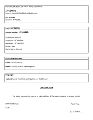 MS Word, MS Excel, MS Power Point, MS Outlook.
APPLICATION
Internet, Email, Official Online Chatting etc.
PLATFORMS
Windows & Mac OS.
PASSPORT DETAILS
Passport Number: H3305413.
IssuedPlace :Madurai
IssuedDate:19th
Feb2009
ExpiryDate : 18th
Feb2019
Gender: Male
Marital Status: Married
Activities and Interest
Games: Shuttle,Cricket
Others: Listeningtomusic& ReadingBooks
Languages
English (Fluent) Tamil (Native) Urdu(Fluent) Hindi(Fluent)
DECLARATION
The above given details are true to my knowledge & if any wrong I agree to do your needful
STATION:MADURAI Yours Truly,
DATE:
(FAYAZUDEEN.T)
 
