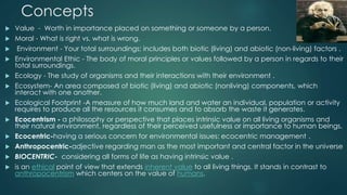 Concepts
 Value - Worth in importance placed on something or someone by a person.
 Moral - What is right vs. what is wrong.
 Environment - Your total surroundings; includes both biotic (living) and abiotic (non-living) factors .
 Environmental Ethic - The body of moral principles or values followed by a person in regards to their
total surroundings.
 Ecology - The study of organisms and their interactions with their environment .
 Ecosystem- An area composed of biotic (living) and abiotic (nonliving) components, which
interact with one another.
 Ecological Footprint -A measure of how much land and water an individual, population or activity
requires to produce all the resources it consumes and to absorb the waste it generates.
 Ecocentrism - a philosophy or perspective that places intrinsic value on all living organisms and
their natural environment, regardless of their perceived usefulness or importance to human beings.
 Ecocentric-having a serious concern for environmental issues: ecocentric management .
 Anthropocentric-adjective regarding man as the most important and central factor in the universe
 BIOCENTRIC- considering all forms of life as having intrinsic value .
 is an ethical point of view that extends inherent value to all living things. It stands in contrast to
anthropocentrism which centers on the value of humans.
 