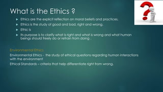 What is the Ethics ?
 Ethics are the explicit reflection on moral beliefs and practices.
 Ethics is the study of good and bad, right and wrong.
 Ethic is
 Its purpose is to clarify what is right and what is wrong and what human
beings should freely do or refrain from doing .
Environmental Ethics
Environmental Ethics - the study of ethical questions regarding human interactions
with the environment
Ethical Standards – criteria that help differentiate right from wrong.
 