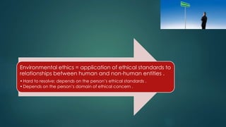 Environmental ethics = application of ethical standards to
relationships between human and non-human entities .
•Hard to resolve; depends on the person’s ethical standards .
•Depends on the person’s domain of ethical concern .
 