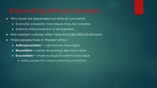 Expanding ethical concern
 Why have we expanded our ethical concerns?
 Economic prosperity: more leisure time, less anxieties .
 Science: interconnection of all organisms .
 Non-western cultures often have broader ethical domains
 Three perspectives in Western ethics
 Anthropocentrism = only humans have rights
 Biocentrism = certain living things also have value
 Ecocentrism = whole ecological systems have value
 Holistic perspective, stresses preserving connections
 