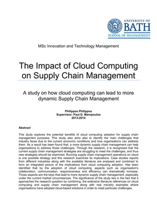 Abstract
MSc Innovation and Technology Management
The Impact of Cloud Computing
on Supply Chain Management
A study on how cloud computing can lead to more
dynamic Supply Chain Management
Philippos Philippou
Supervisor: Paul G. Maropoulos
2013-2014
This study explores the potential benefits of cloud computing adoption for supply chain
management purposes. This study also aims also to identify the main challenges that
industry faces due to the current economic conditions and how organisations can address
them. As a result has been found that, a more dynamic supply chain management can help
organisations to address those challenges. Through the research, it is recognised that the
current supply chain management strategies are struggling to meet the challenges, and thus
new strategies should be examined. Running supply chain management operations on cloud
is one possible strategy and this research examines its implications. Case studies reports
from different industries along with the available literature are analysed and combined to
form an integrated picture of the implications from cloud computing adoption. Has been
identified that by the adoption of cloud computing, aspects such as organisation's
collaboration, communication, responsiveness and efficiency can dramatically increase.
Those aspects are the keys that lead to more dynamic supply chain management, especially
under the current market circumstances. The significance of the study lies in the fact that it
approaches the research question by combining, the extensive literature references on cloud
computing and supply chain management along with real industry examples where
organisations have adopted cloud-based solutions in order to meet particular challenges.
 