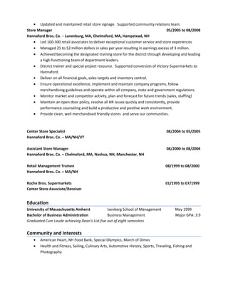 • Updated and maintained retail store signage. Supported community relations team.
Store Manager 05/2005 to 08/2008
Hannaford Bros. Co. – Lunenburg, MA, Chelmsford, MA, Hampstead, NH
• Led 100-300 retail associates to deliver exceptional customer service and store experiences
• Managed 25 to 52 million dollars in sales per year resulting in earnings excess of 3 million.
• Achieved becoming the designated training store for the district through developing and leading
a high functioning team of department leaders.
• District trainer and special project resource. Supported conversion of Victory Supermarkets to
Hannaford.
• Deliver on all financial goals, sales targets and inventory control.
• Ensure operational excellence, implement and maintain company programs, follow
merchandising guidelines and operate within all company, state and government regulations.
• Monitor market and competitor activity, plan and forecast for future trends (sales, staffing)
• Maintain an open door policy, resolve all HR issues quickly and consistently, provide
performance counseling and build a productive and positive work environment.
• Provide clean, well merchandised friendly stores and serve our communities.
Center Store Specialist 08/2004 to 05/2005
Hannaford Bros. Co. – MA/NH/VT
Assistant Store Manager 08/2000 to 08/2004
Hannaford Bros. Co. – Chelmsford, MA, Nashua, NH, Manchester, NH
Retail Management Trainee 08/1999 to 08/2000
Hannaford Bros. Co. – MA/NH
Roche Bros. Supermarkets 01/1995 to 07/1999
Center Store Associate/Receiver
Education
University of Massachusetts Amherst Isenberg School of Management May 1999
Bachelor of Business Administration Business Management Major GPA: 3.9
Graduated Cum Laude achieving Dean's List five out of eight semesters
Community and Interests
• American Heart, NH Food Bank, Special Olympics, March of Dimes
• Health and Fitness, Sailing, Culinary Arts, Automotive History, Sports, Traveling, Fishing and
Photography
 