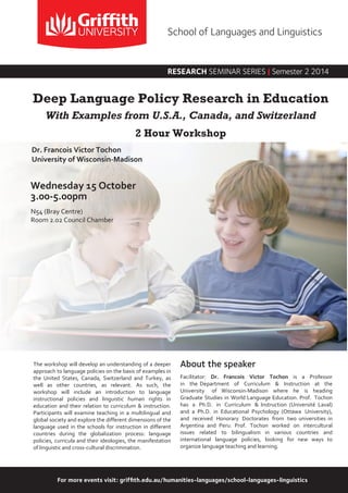 For more events visit: griffith.edu.au/humanities-languages/school-languages-linguistics
The workshop will develop an understanding of a deeper
approach to language policies on the basis of examples in
the United States, Canada, Switzerland and Turkey, as
well as other countries, as relevant. As such, the
workshop will include an introduction to language
instructional policies and linguistic human rights in
education and their relation to curriculum & instruction.
Participants will examine teaching in a multilingual and
global society and explore the different dimensions of the
language used in the schools for instruction in different
countries during the globalization process: language
policies, curricula and their ideologies, the manifestation
of linguistic and cross-cultural discrimination.
About the speaker
Facilitator: Dr. Francois Victor Tochon is a Professor
in the Department of Curriculum & Instruction at the
University of Wisconsin-Madison where he is heading
Graduate Studies in World Language Education. Prof. Tochon
has a Ph.D. in Curriculum & Instruction (Université Laval)
and a Ph.D. in Educational Psychology (Ottawa University),
and received Honorary Doctorates from two universities in
Argentina and Peru. Prof. Tochon worked on intercultural
issues related to bilingualism in various countries and
international language policies, looking for new ways to
organize language teaching and learning.
Wednesday 15 October
3.00-5.00pm
N54 (Bray Centre)
Room 2.02 Council Chamber
Dr. Francois Victor Tochon
University of Wisconsin-Madison
Deep Language Policy Research in Education
With Examples from U.S.A., Canada, and Switzerland
2 Hour Workshop
RESEARCH SEMINAR SERIES | Semester 2 2014
School of Languages and Linguistics
 