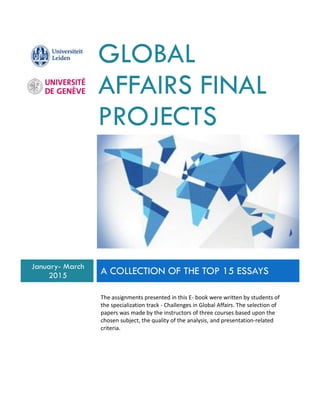 GLOBAL
AFFAIRS FINAL
PROJECTS
January- March
2015 A COLLECTION OF THE TOP 15 ESSAYS
The assignments presented in this E- book were written by students of
the specialization track - Challenges in Global Affairs. The selection of
papers was made by the instructors of three courses based upon the
chosen subject, the quality of the analysis, and presentation-related
criteria.
 