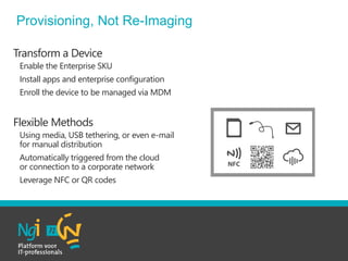 Transform a Device
• Enable the Enterprise SKU
• Install apps and enterprise configuration
• Enroll the device to be managed via MDM
Flexible Methods
• Using media, USB tethering, or even e-mail
for manual distribution
• Automatically triggered from the cloud
or connection to a corporate network
• Leverage NFC or QR codes
Provisioning, Not Re-Imaging
 