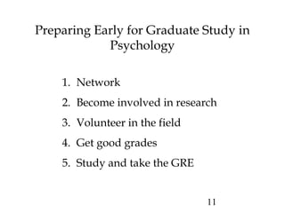 11
Preparing Early for Graduate Study in
Psychology
1. Network
2. Become involved in research
3. Volunteer in the field
4. Get good grades
5. Study and take the GRE
 