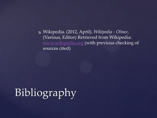    Wikipedia. (2012, April). Wikipedia - Olmec.
        (Various, Editor) Retrieved from Wikipedia:
        www.wikipedia.org (with previous checking of
        sources cited)




Bibliography
 