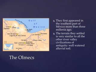    They first appeared in
                 the southern part of
                 México more than three
                 millenia ago.
                The terrain they settled
                 is very similar to all the
                 other river valley
                 civilizations of
                 antiquity: well watered
                 alluvial soil.


The Olmecs
 