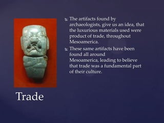    The artifacts found by
            archaeologists, give us an idea, that
            the luxurious materials used were
            product of trade, throughout
            Mesoamerica.
           These same artifacts have been
            found all around
            Mesoamerica, leading to believe
            that trade was a fundamental part
            of their culture.




Trade
 