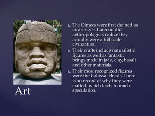    The Olmecs were first defined as
          an art-style. Later on did
          anthropologists realize they
          actually were a full scale
          civilization.
         Their crafts include naturalistic
          figures as well as fantastic
          beings made in jade, clay, basalt
          and other materials.
         Their most recognized figures
          were the Colossal Heads. There
          is no record of why they were
          crafted, which leads to much
Art       speculation.
 