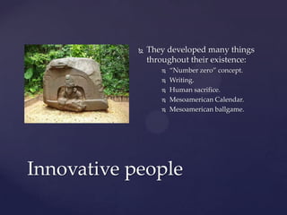    They developed many things
                throughout their existence:
                      “Number zero” concept.
                      Writing.
                      Human sacrifice.
                      Mesoamerican Calendar.
                      Mesoamerican ballgame.




Innovative people
 