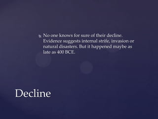   No one knows for sure of their decline.
        Evidence suggests internal strife, invasion or
        natural disasters. But it happened maybe as
        late as 400 BCE.




Decline
 