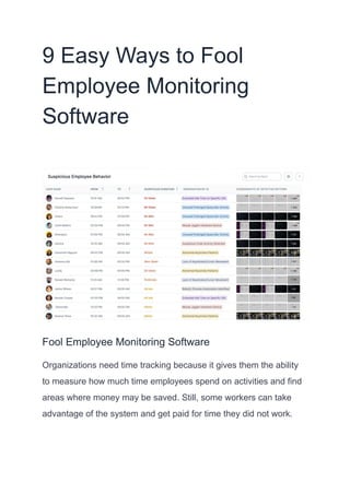 9 Easy Ways to Fool
Employee Monitoring
Software
Fool Employee Monitoring Software
Organizations need time tracking because it gives them the ability
to measure how much time employees spend on activities and find
areas where money may be saved. Still, some workers can take
advantage of the system and get paid for time they did not work.
 