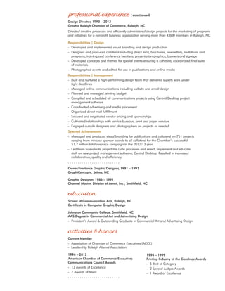 Design Director, 1993 – 2013
Greater Raleigh Chamber of Commerce, Raleigh, NC
Directed creative processes and efficiently administered design projects for the marketing of programs
and initiatives for a nonprofit business organization serving more than 4,600 members in Raleigh, NC.
Responsibilities | Design
-	 Developed and implemented visual branding and design production
-	 Designed and produced collateral including direct mail, brochures, newsletters, invitations and
	 programs, training and conference booklets, presentation graphics, banners and signage
-	 Developed concepts and themes for special events ensuring a cohesive, coordinated final suite
	 of materials
-	 Photographed events and edited for use in publications and online media
Responsibilities | Management
-	 Built and nurtured a high-performing design team that delivered superb work under
	 tight deadlines
-	 Managed online communications including website and email design
-	 Planned and managed printing budget
-	 Compiled and scheduled all communications projects using Central Desktop project
	 management software
-	 Coordinated advertising and media placement
-	 Organized direct mail fulfillment
-	 Secured and negotiated vendor pricing and sponsorships
-	 Cultivated relationships with service bureaus, print and paper vendors
-	 Engaged outside designers and photographers on projects as needed
Selected Achievements
-	 Managed and produced visual branding for publications and collateral on 751 projects
	 ranging from inhouse sponsor boards to all collateral for the Chamber’s successful
	 $1.7 million total resource campaign in the 2012/13 year.
-	 Led team to evaluate project life cycle processes and select, implement and educate 		
	 staff on new project management software, Central Desktop. Resulted in increased
	 collaboration, quality and efficiency.
- - - - - - - - - - - - - - - - - - - - - - - - - -
Owner/Freelance Graphic Designer, 1991 – 1993
GraphiConcepts, Selma, NC
Graphic Designer, 1986 – 1991
Channel Master, Division of Avnet, Inc., Smithfield, NC
School of Communication Arts, Raleigh, NC
Certificate in Computer Graphic Design
Johnston Community College, Smithfield, NC
AAS Degree in Commercial Art and Advertising Design
-	 President’s Award & Outstanding Graduate in Commercial Art and Advertising Design
Current Member
-	 Association of Chamber of Commerce Executives (ACCE)
-	 Leadership Raleigh Alumni Association
1996 – 2012
American Chamber of Commerce Executives
Communications Council Awards
-	 13 Awards of Excellence
-	 7 Awards of Merit
- - - - - - - - - - - - - - - - - - - - - - - - - -
1994 – 1999
Printing Industry of the Carolinas Awards
-	 5 Best of Category
-	 2 Special Judges Awards
-	 1 Award of Excellence
 
