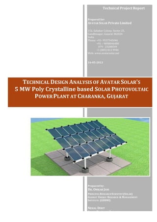Technical	
  Project	
  Report	
  
Prepared	
  for:	
  
AVATAR	
  SOLAR	
  Private	
  Limited	
  
	
  
152.	
  Sahakar	
  Colony,	
  Sector	
  25,	
  
Gandhinagar,	
  Gujarat	
  382024	
  
India	
  
Phone:	
  +91-­‐	
  9537545046	
  
+91	
  –	
  9898046488	
  
079	
  -­‐	
  23288549	
  
+1	
  (805)	
  813	
  9946	
  
Web:	
  www.avatarsolar.net	
  
16-­‐05-­‐2013	
  
TECHNICAL	
  DESIGN	
  ANALYSIS	
  OF	
  AVATAR	
  SOLAR’S	
  
5	
  MW	
  Poly	
  Crystalline	
  based	
  SOLAR	
  PHOTOVOLTAIC	
  
POWER	
  PLANT	
  AT	
  CHARANKA,	
  GUJARAT	
  
Prepared	
  by:	
  
DR.	
  OMKAR	
  JANI	
  
PRINCIPAL	
  RESEARCH	
  SCIENTIST	
  (SOLAR)	
  
GUJARAT	
   ENERGY	
   RESEARCH	
  	
  &	
  MANAGEMENT	
  
INSTITUTE	
  	
  (GERMI)	
  
	
  
NEHAL	
  DIXIT	
  
SENIOR	
  TECHNICAL	
  ENGINEER	
  
AVATAR	
  SOLAR	
  PVT	
  LTD	
  
 