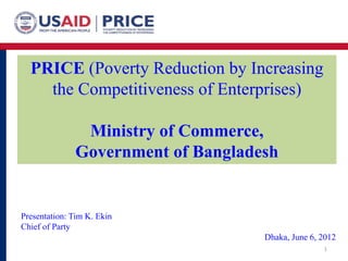PRICE (Poverty Reduction by Increasing
the Competitiveness of Enterprises)
Ministry of Commerce,
Government of Bangladesh
1
Presentation: Tim K. Ekin
Chief of Party
Dhaka, June 6, 2012
 