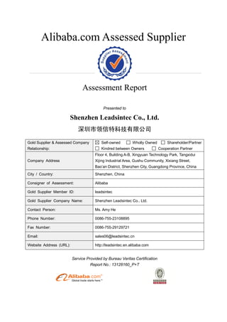 Alibaba.com Assessed Supplier
Assessment Report
Presented to
Shenzhen Leadsintec Co., Ltd.
深圳市领信特科技有限公司
Gold Supplier & Assessed Company
Relationship:
Self-owned Wholly Owned Shareholder/Partner
Kindred between Owners Cooperation Partner
Company Address
Floor 4, Building A-B, Xingyuan Technology Park, Tangxidui
Xijing Industrial Area, Gushu Community, Xixiang Street,
Bao’an District, Shenzhen City, Guangdong Province, China
City / Country: Shenzhen, China
Consigner of Assessment: Alibaba
Gold Supplier Member ID: leadsintec
Gold Supplier Company Name: Shenzhen Leadsintec Co., Ltd.
Contact Person: Ms. Amy He
Phone Number: 0086-755-23108895
Fax Number: 0086-755-29129721
Email: sales06@leadsintec.cn
Website Address (URL): http://leadsintec.en.alibaba.com
Service Provided by Bureau Veritas Certification
Report No.: 13128160_P+T
 