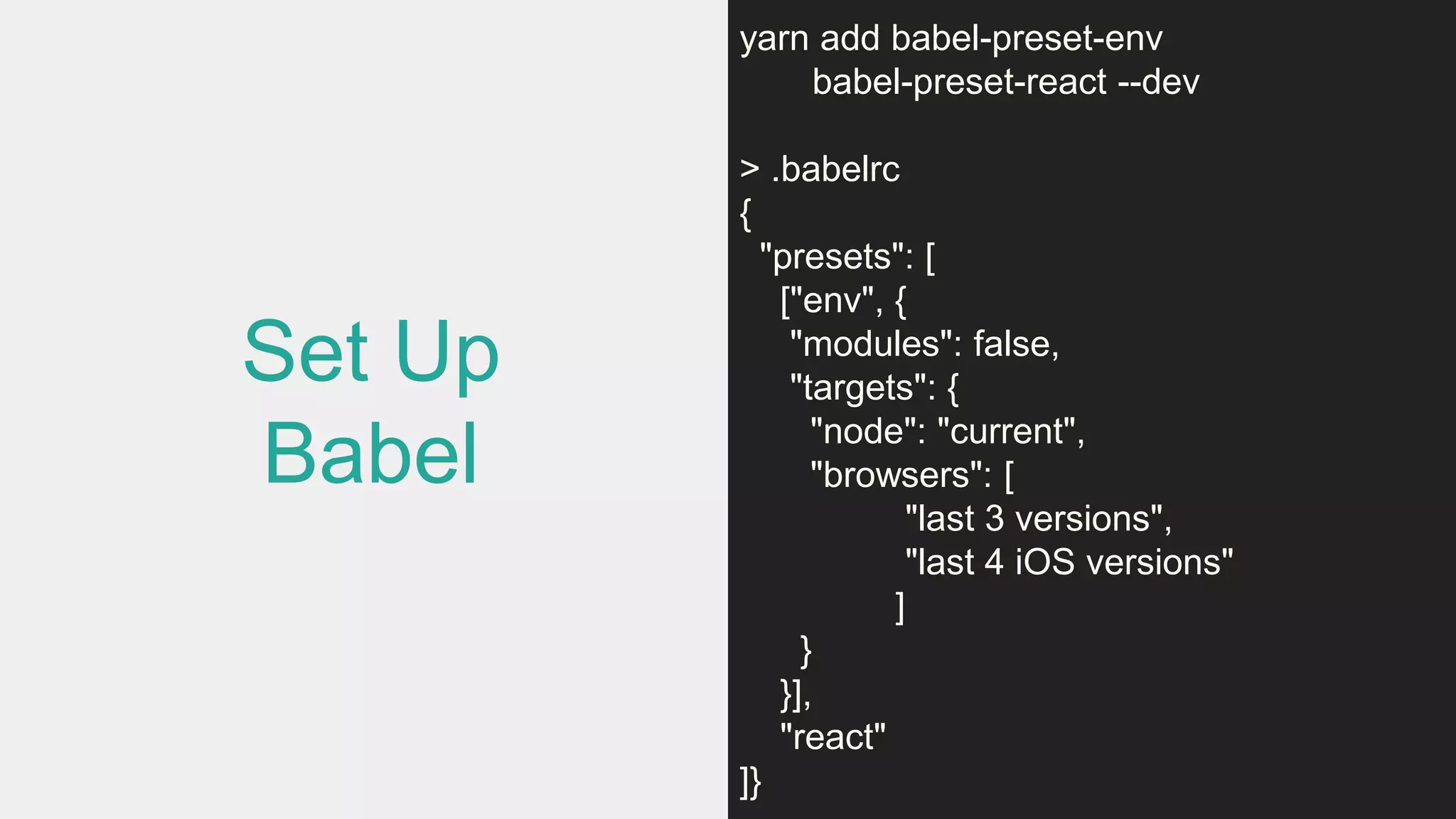 Set Up
Babel
yarn add babel-preset-env
babel-preset-react --dev
> .babelrc
{
"presets": [
["env", {
"modules": false,
"targets": {
"node": "current",
"browsers": [
"last 3 versions",
"last 4 iOS versions"
]
}
}],
"react"
]}
 