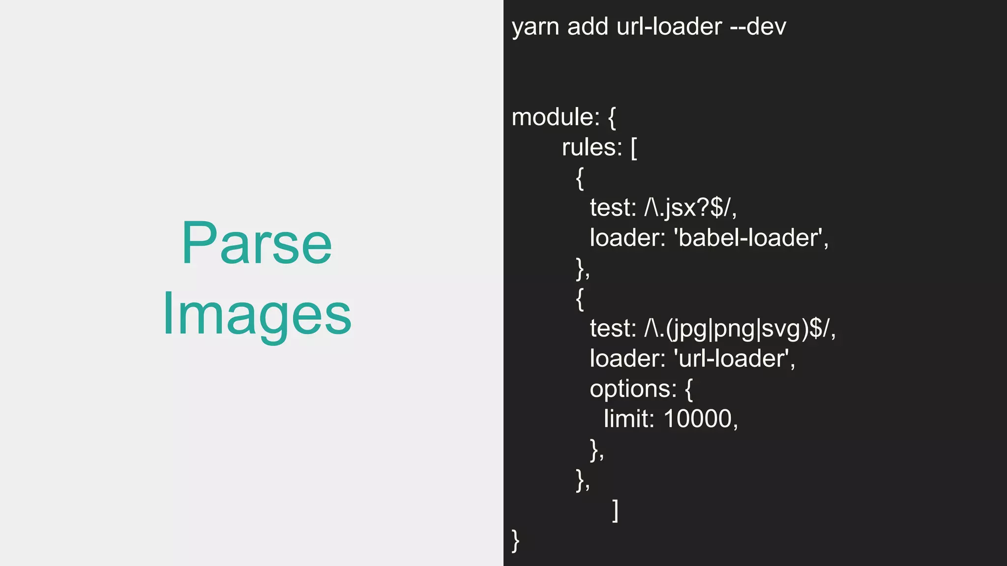 Parse
Images
yarn add url-loader --dev
module: {
rules: [
{
test: /.jsx?$/,
loader: 'babel-loader',
},
{
test: /.(jpg|png|svg)$/,
loader: 'url-loader',
options: {
limit: 10000,
},
},
]
}
 