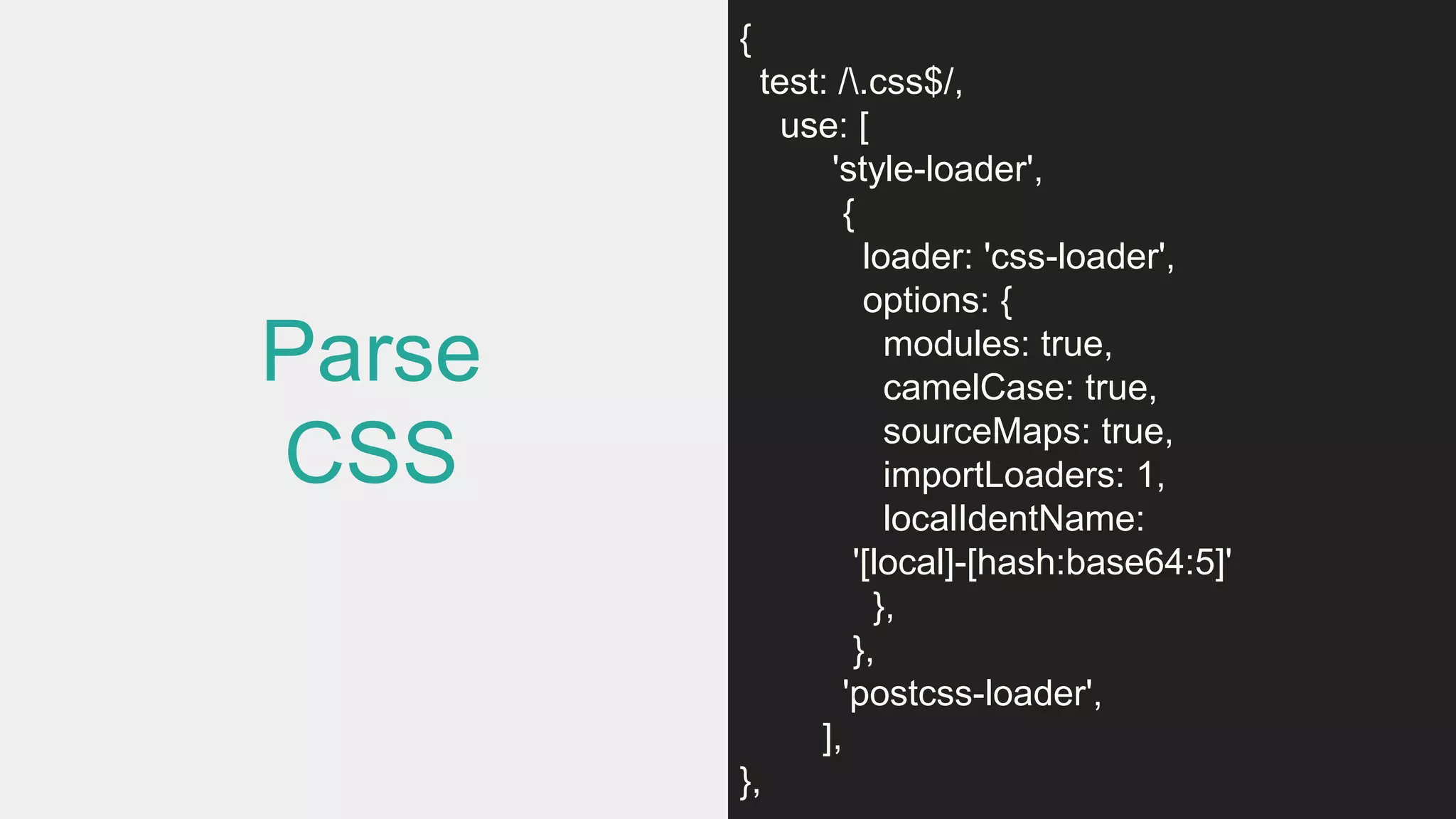 Parse
CSS
{
test: /.css$/,
use: [
'style-loader',
{
loader: 'css-loader',
options: {
modules: true,
camelCase: true,
sourceMaps: true,
importLoaders: 1,
localIdentName:
'[local]-[hash:base64:5]'
},
},
'postcss-loader',
],
},
 