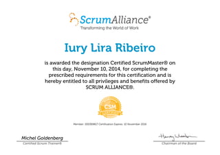 Iury Lira Ribeiro
is awarded the designation Certified ScrumMaster® on
this day, November 10, 2014, for completing the
prescribed requirements for this certification and is
hereby entitled to all privileges and benefits offered by
SCRUM ALLIANCE®.
Member: 000369817 Certification Expires: 10 November 2016
Michel Goldenberg
Certified Scrum Trainer® Chairman of the Board
 