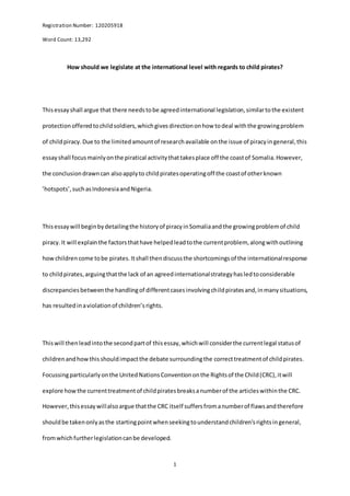 Registration Number: 120205918
Word Count: 13,292
1
How should we legislate at the international level with regards to child pirates?
Thisessayshall argue that there needstobe agreedinternational legislation,similartothe existent
protectionofferedtochildsoldiers,whichgivesdirectiononhow todeal withthe growingproblem
of childpiracy.Due to the limitedamountof researchavailable onthe issue of piracyingeneral,this
essayshall focusmainlyonthe piratical activitythattakesplace off the coastof Somalia.However,
the conclusiondrawncan alsoapplyto childpiratesoperatingoff the coastof otherknown
’hotspots’,suchasIndonesiaandNigeria.
Thisessaywill beginbydetailingthe historyof piracyinSomaliaandthe growingproblemof child
piracy.It will explainthe factorsthathave helpedleadtothe currentproblem, alongwithoutlining
howchildren come tobe pirates.Itshall thendiscussthe shortcomingsof the internationalresponse
to childpirates,arguingthatthe lack of an agreedinternationalstrategyhasledtoconsiderable
discrepanciesbetweenthe handlingof differentcasesinvolvingchildpiratesand,inmanysituations,
has resultedinaviolationof children’srights.
Thiswill thenleadintothe secondpartof thisessay,whichwill considerthe currentlegal statusof
childrenandhowthisshouldimpactthe debate surroundingthe correcttreatmentof childpirates.
Focussingparticularlyonthe UnitedNationsConventiononthe Rightsof the Child(CRC),itwill
explore howthe currenttreatmentof childpiratesbreaksanumberof the articleswithinthe CRC.
However,thisessaywillalsoargue thatthe CRC itself suffersfromanumberof flawsandtherefore
shouldbe takenonlyasthe startingpointwhenseekingtounderstandchildren’srightsingeneral,
fromwhichfurtherlegislationcanbe developed.
 