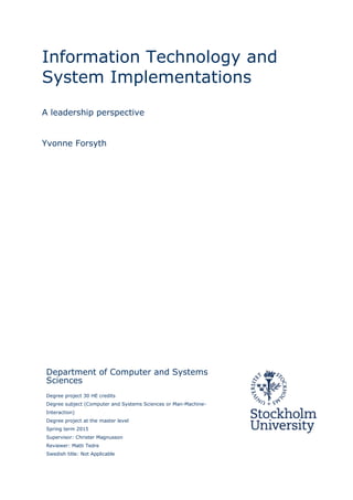 Information Technology and
System Implementations
A leadership perspective
Yvonne Forsyth
Department of Computer and Systems
Sciences
Degree project 30 HE credits
Degree subject (Computer and Systems Sciences or Man-Machine-
Interaction)
Degree project at the master level
Spring term 2015
Supervisor: Christer Magnusson
Reviewer: Matti Tedre
Swedish title: Not Applicable
 