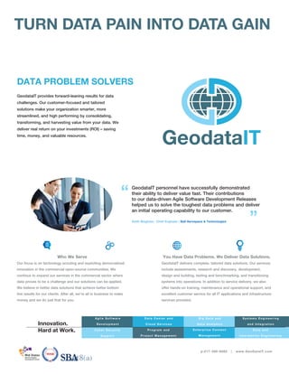 GeodataIT provides forward-leaning results for data
challenges. Our customer-focused and tailored
solutions make your organization smarter, more
streamlined, and high performing by consolidating,
transforming, and harvesting value from your data. We
deliver real return on your investments (ROI) – saving
time, money, and valuable resources.
Who We Serve
Our focus is on technology scouting and exploiting democratized
innovation in the commercial open-source communities. We
continue to expand our services in the commercial sector where
data proves to be a challenge and our solutions can be applied.
We believe in better data solutions that achieve better bottom
line results for our clients. After all, we’re all in business to make
money and we do just that for you.
You Have Data Problems. We Deliver Data Solutions.
GeodataIT delivers complete, tailored data solutions. Our services
include assessments, research and discovery, development,
design and building, testing and benchmarking, and transitioning
systems into operations. In addition to service delivery, we also
offer hands-on training, maintenance and operational support, and
excellent customer service for all IT applications and infrastructure
services provided.
GeodataIT personnel have successfully demonstrated
their ability to deliver value fast. Their contributions
to our data-driven Agile Software Development Releases
helped us to solve the toughest data problems and deliver
an initial operating capability to our customer.
Keith Bingham; Chief Engineer | Ball Aerospace & Technologies
“
”
p:217-390-8085 | www.GeoDataIT.com
Program an d
Project Man agem en t
Agile Software
Development
Data Cen ter an d
Clou d Services
B ig Data an d
Data An aly tics
Syste ms Engine e r ing
a nd Inte gr a tion
TURN DATA PAIN INTO DATA GAIN
E n terpris e Con ten t
Man agem en t
Da ta a nd
I nfor ma tion Engine e r ing
Innovation.
Hard at Work.
DATA PROBLEM SOLVERS
Cyber Security
Support
 