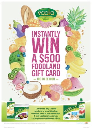 Instantly
wina $500
foodland
gift card
-100 to be won
-
1. Purchase any 2 Vaalia
products at a participating
Foodland store in one transaction.
2. Visit vaaliapromos.com.au
3. Complete the online entry form.
Conditions apply see www.vaaliapromos.com.au. Starts 24/2/16. Ends 23/3/16. Max 1 entry per transaction & max 5 entries per person/day. Retain barcodes for entry & receipts for verification. Winners published at www.vaaliapromos.com.au 30/3/16.
Promoter: Parmalat Australia Pty Ltd (ABN 56 072 928 879), 35 Boundary St, South Brisbane, QLD 4101. Permits: NSW LTPS/15/ 09465 ACT TP15/08257 SA T15/2169
PARM0198_POS_A3Poster_FL.indd 1 17/12/2015 3:56 pm
 