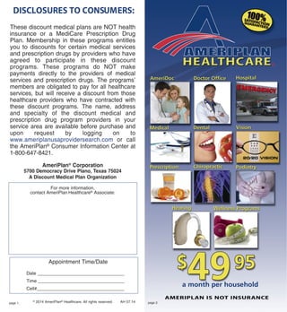 DISCLOSURES TO CONSUMERS:
© 2014 AmeriPlan® Healthcare. All rights reserved. AH 07.14
These discount medical plans are NOT health
insurance or a MediCare Prescription Drug
Plan. Membership in these programs entitles
you to discounts for certain medical services
and prescription drugs by providers who have
agreed to participate in these discount
programs. These programs do NOT make
payments directly to the providers of medical
services and prescription drugs. The programs’
members are obligated to pay for all healthcare
services, but will receive a discount from those
healthcare providers who have contracted with
these discount programs. The name, address
and specialty of the discount medical and
prescription drug program providers in your
service area are available before purchase and
upon request by logging on to
www.ameriplanusaprovidersearch.com or call
the AmeriPlan® Consumer Information Center at
1-800-647-8421.
AmeriPlan® Corporation
5700 Democracy Drive Plano, Texas 75024
A Discount Medical Plan Organization
For more information,
contact AmeriPlan Healthcare® Associate:
Appointment Time/Date
Date __________________________________
Time __________________________________
Cell#___________________________________
page 1. page 2.
 