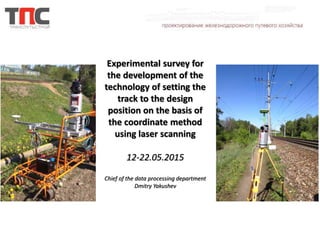 Experimental survey for
the development of the
technology of setting the
track to the design
position on the basis of
the coordinate method
using laser scanning
12-22.05.2015
Chief of the data processing department
Dmitry Yakushev
 