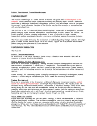 Product Development: Product Area Manager
POSITION SUMMARY
The Product Area Manager is a pivotal position at Monster with global reach across all pillars of the
company. The PAM has the unique opportunity to directly and positively impact Monster’s sales and
profit goals by leading the development of innovative, premium, high performance products; that support
the company’s goal to leverage the power of the Monster brand and the strengths of our relationships
with our channel partners.
The PAM acts as the CEO of his/her product areas/categories. The PAM is an entrepreneur, innovator,
product category expert, marketer, sales person, project manager, business person, and a leader. The
PAM is expected to have a complete understanding of retail including big box retail channels,
independent retailers, specialized channels, e-commerce, distributors, sales and marketing strategies
The PAM is accountable for leading the development of products by getting the right products, at the right
price, to market on-time, with the proper sell-in and sell-thru support, and is responsible for the overall
product category/area profitability success worldwide.
POSITION RESPONSIBILITIES
The PAM will:
Product Category Profitability:
Be accountable for the overall success of his/her product category or area worldwide, which will be
measured by revenue growth and profitability.
Product Strategy, Ideation & Business Case:
Drive and be accountable for developing, defining, and articulating the strategic product direction with
Noel and senior management for his/her product category/area. This includes working with Noel and
Monster’s technologists on ideation, identifying trends and new product opportunities, market research,
competitive analysis, technology research, and developing the business case, and getting management
approval.
Create, manage, and consistently update a category business plan consisting of an evergreen product
roadmap, a product lifecycle management plan, and a market and technology assessment.
Product Development:
Drive and be accountable for the development and launch of products from product ideation, product
launch and sell through implementation, and through the product end of life. This includes, but is not
limited to, driving the ideation of new products, development of the product strategy, setting launch dates,
setting pricing with the Sales team and management, defining the product attributes and positioning,
managing relationships with technology and license partners, creating the BOM, packaging development,
launch plan, supporting the sell-in, sell-through, directing value-engineering, managing inventory levels,
forecasting, planning, and managing the product lifecycle through end of life.
Sell-in & Sell-Thru Support
Partner with Sales, Marketing and Sell-Thru team (“Training”) to ensure the development of successful
sell-in and sell-through strategies Drive and be accountable for supporting the sell-in and sell-through
effort by directing the creation of spins and messaging, sell-in slides, mix, price sheets and materials,
planograms, NPA’s, point of purchase displays, and collaborate with the Sell-Thru team on the creation of
dealer trainings. The PAM will meet and communicate with the Sell-in and Sell-thru teams regularly to
achieve this.
 