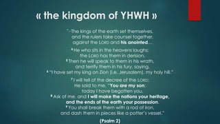 “…The kings of the earth set themselves,
and the rulers take counsel together,
against the LORD and his anointed…
4 He who sits in the heavens laughs;
the LORD has them in derision.
5 Then he will speak to them in his wrath,
and terrify them in his fury, saying,
6 “I have set my king on Zion (i.e. Jerusalem), my holy hill.”
7 I will tell of the decree of the LORD:
He said to me, “You are my son;
today I have begotten you.
8 Ask of me, and I will make the nations your heritage,
and the ends of the earth your possession.
9 You shall break them with a rod of iron,
and dash them in pieces like a potter’s vessel.”
(Psalm 2)
« the kingdom of YHWH »
 