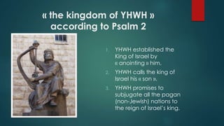 « the kingdom of YHWH »
according to Psalm 2
1. YHWH established the
King of Israel by
« anointing » him.
2. YHWH calls the king of
Israel his « son ».
3. YHWH promises to
subjugate all the pagan
(non-Jewish) nations to
the reign of Israel’s king.
 