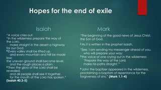 Hopes for the end of exile
Isaiah
“A voice cries out:
“In the wilderness prepare the way of
the LORD,
make straight in the desert a highway
for our God.
4 Every valley shall be lifted up,
and every mountain and hill be made
low;
the uneven ground shall become level,
and the rough places a plain.
5 Then the glory of the LORD shall be
revealed,
and all people shall see it together,
for the mouth of the LORD has spoken.”
(Isaiah 40.3-5)
Mark
“The beginning of the good news of Jesus Christ,
the Son of God.
2 As it is written in the prophet Isaiah,
“See, I am sending my messenger ahead of you,
who will prepare your way;
3 the voice of one crying out in the wilderness:
‘Prepare the way of the Lord,
make his paths straight,’”
4 John the baptizer appeared in the wilderness,
proclaiming a baptism of repentance for the
forgiveness of sins.” (Mark 1.1-4)
 