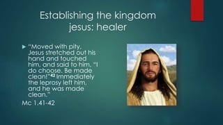Establishing the kingdom
jesus: healer
 “Moved with pity,
Jesus stretched out his
hand and touched
him, and said to him, “I
do choose. Be made
clean!”42 Immediately
the leprosy left him,
and he was made
clean.”
Mc 1.41-42
 