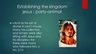 Establishing the kingdom
jesus : party-animal
 « And as he sat at
dinner in Levi’s house,
many tax collectors
and sinners were also
sitting with Jesus and
his disciples—for
there were many
who followed him. »
Mc 2.15
 