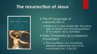 The resurrection of Jesus
 The NT language of
« resurrection ».
 Refers to a new bodily life, the other
side of death (not the resuscitation
of a corpse; not a Zombie).
 Early Christianity as a messianic
movement.
 The crucifixion of a would-be
Messiah spelled the end of his
movement (Ac. 5.36-37).
 