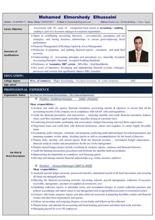 Mohamed Elmorshedy Elhussaini
Mobile: +201009996174 Home Phone:+2050/6336917 E-Mail: M_Elmorshedy99@yahoo.com Address: Elsalam city –Elzobat Buildings –- Cairo– Egypt
Career Objective Accountant with 10+ years of exceptional track record in accounting / auditing ,
seeking a post of a Accounts manager in a reputed organization .
Summary of
Qualifications:
 Expert in establishing accounting functions , cost-reduction, automation and tax
strategies; and lasting business relationships to ensure goal-surpassing fiscal
performance.
 Financial Management of Working Capital & Asset Management
 Profession in preparing and auditing financial reports , statements and audit final
accounts .
 Understanding of Accounting principles and procedures (i.e., Generally Accepted
Accounting Principles, Generally Accepted Auditing Standards .
 Proficiency in Acumatica ERP system , MS office , And QuickBooks
 five years of experience developing and implementing financial systems, strategies,
processes and controls that significantly improve P&L scenarios
EDUCATION:
College degree B.Sc., of commerce - Major Accounting - Facultyof commerce - Al – azhar University 2003
High school
PROFESSIONAL EXPERIENCE
Organization Name: Best BuyFor information & technology - The Financial Department
Job Role &
Work Description:
 Position : Auditing manager (2010 –Present)
Mean responsibilities :
 Analyze and audit the agency financial statements, accounting records & expenses to ensure that all the
accounting records of the company are in compliance with GAAP rules and regulations .
 Audit the financial procedures and transactions , analyzing monthly and yearly financial statements, balance
sheet, cash flow statement, aged receivables/ payables listing on a periodic basis .
 Conducting internal audits, performing risk assessments, budget forecasting and cash flows supervision.
 Negotiated loans and credit lines with financial institutions, clients and suppliers, to extract highly favorable
terms.
 Formulating audit strategies, schedules and programs, perfecting audit methodologies for critical parameters and
preparing summary review memo, detailing reports as well as recommendations for the board of directors
 Prepare daily, monthly, and annual reports With the financial position , recommend budget adjustments ,
financial analysis studies and presentations for the use of the management .
 Prepare annual budget project include coordinate & analyzes reports, variances and financial forecasts .
 Audit the banking transactions procedures and Performs the monthly bank reconciliation .
 Representing the department in committees and financing grants.
 Develop and manage external financial relationships (e.g., banks, insurers, auditors)
 Position : AccountManager (2007 to 2010)
Mean responsibilities:
 Analyzed general ledger accounts, processed transfers, maintained record of all fund movements and ensuring
all funds are managed properly.
 Directing the financial accounting activities (invoicing, refunds, payroll management, collection of accounts
receivable, management, payment of suppliers & contractors, etc).
 Examining collection reports to determine status and recommend changes in current collection practices and
policies accordingly, and report status to top management and assign problemaccounts to concerned section.
 Contacts with banks, prepares reports and data which are necessary in preparing feasibility studies and financial
studies and meet their requirements and queries.
 Follows up incoming and outgoing cheques, covers banks and follows up the collection
 Prepare forms and manuals for accounting and book keeping, personnel, and direct their work activities.
 Managing payroll for over 150 employees .
 