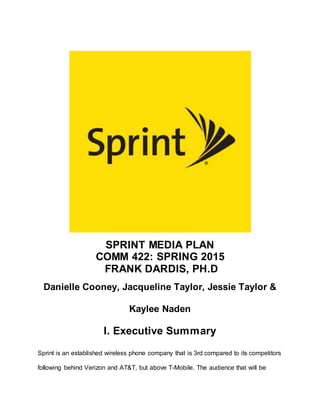 SPRINT MEDIA PLAN
COMM 422: SPRING 2015
FRANK DARDIS, PH.D
Danielle Cooney, Jacqueline Taylor, Jessie Taylor &
Kaylee Naden
I. Executive Summary
Sprint is an established wireless phone company that is 3rd compared to its competitors
following behind Verizon and AT&T, but above T-Mobile. The audience that will be
 