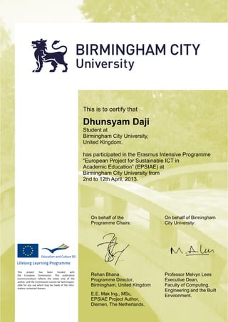 This is to certify that
Dhunsyam Daji
Student at
Birmingham City University,
United Kingdom.
has participated in the Erasmus Intensive Programme
European Project for Sustainable ICT in
Academic Education (EPSIAE) at
Birmingham City University from
2nd to 12th April, 2013.
This project has been funded with
the European Commission. This publication
[communication] reflects the views only of the
author, and the Commission cannot be held respon-
sible for any use which may be made of the infor-
mation contained therein.
On behalf of the
Programme Chairs:
On behalf of Birmingham
City University:
Rehan Bhana
Programme Director,
Birmingham, United Kingdom
E.E. Mak Ing., MSc,
EPSIAE Project Author,
Diemen, The Netherlands.
Professor Melvyn Lees
Executive Dean,
Faculty of Computing,
Engineering and the Built
Environment.
 