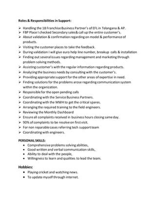 Roles & Responsibilities inSupport:
 Handling the 18 FranchiseBusiness Partner’s of EFL in Telangana & AP.
 FBP Place I checked Secondary sales& call up the entire customer’s.
 About validation & confirmation regarding on model & performanceof
products.
 Visiting the customer places to take the feedback.
 During validation I will give euro help line number, breakup calls & installation
 Finding out severalissues regarding management and marketing through
problem solving methods.
 Assisting customer’s with the regular information regarding products.
 Analyzing the business needs by consulting with the customer’s.
 Providing appropriatesupportfor the other areas of expertise in need.
 Finding solutions for the problems arose regarding communication system
within the organization.
 Responsiblefor the open pending calls
 Coordinating with the ServiceBusiness Partners.
 Coordinating with the MWH to get the critical spares.
 Arranging the required training to the field engineers.
 Reviewing the Monthly Dashboard
 Ensureall complaints received in business hours closing sameday.
 90% of complaints to be resolveon firstvisit.
 For non reparablecases referring tech supportteam
 Coordinating with engineers.
PERSONAL SKILLS:
 Comprehensiveproblems solving abilities,
 Good written and verbal communication skills,
 Ability to deal with the people,
 Willingness to learn and qualities to lead the team.
Hobbies:
 Playing cricket and watching news.
 To update myself through internet.
 