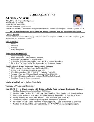 CURRICULUM VITAE
Abhishek Sharma
(MBA, B.Com with 10+ yrs on Roll Experience)
Date of Birth: 21 Mar1981
Mobile No: +91 9828515100
Email ID: avi20061981@yahoo.co.in
Add: H. No 04-GHA-22 Madhuban Housing Board near Manu Computer Basni Ist phase Jodhpur Rajasthan 342005
We can be a dreamer and a doer too, if we remove one word from our vocabulary: Impossible
Career Objective
To work with Perseverance, Measuring up to the expectations of corporate world & to achieve the Target set by the
Organization in a Systematic Manners.
Area of Interest
 Finance
 Insurance
 Banking
 Hotel Management
Key Skills & Job Objective
 Direct Marketing / Training.
 Team Management / Focus on Retail Business.
 Recruitment, Development of the new market.
 Awarded as the best service provider to the client in an in-house Completion.
 To Achieve The Target Set By The Organization In a Systematic Manner.
Qualification & Other Certification / Programmed Attended
 MBA from the Global Open University Nagaland 2011.
 B.Com. (J.N.V. University) Jodhpur in Year 2005.
 I.T.I. Diploma & Type (ITI–STENO DIV) Phalodi in Year 2001.
 Secondary /Sen. Sec. (Rajasthan Board) Jodhpur in Year 1996-1998.
 Diploma in Computer Applications Packages Ms Office,Tally, Internet.
 Certificate Cource in Export Management
Job Location Preference: Jodhpur-North India
Summary of Professional Experience
Since 09 Jul 2014 to till date working with Kotak Mahindra Bank Ltd as an Relationship Manager
 Handling Business Loans, Doctor’s Loans-SME Loans.
 Handling Sales Part from DST, DSA and Bank Branches, Direct Dealing with Loan Customers.
 Developed a very good Repo with PSU/HNI Customers. Responsible for Non Starter Cases
 Issuing insurance for Kotak with Business Loans & account open for BL-OD
 Generation of various desired Reports as per top management guidelines
 Responsible for CPV of the customers & credit appraisals, Login, disbursement & collection
 Maintain ticket size, volume & weighted IRR, PF, INSURANCE as per company required
 