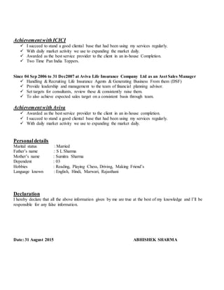 AchievementwithICICI
 I succeed to stand a good cliental base that had been using my services regularly.
 With daily market activity we use to expanding the market daily.
 Awarded as the best service provider to the client in an in-house Completion.
 Two Time Pan India Toppers.
Since 04 Sep 2006 to 31 Dec2007 at Aviva Life Insurance Company Ltd as an Asst Sales Manager
 Handling & Recruiting Life Insurance Agents & Generating Business From them (DSF)
 Provide leadership and management to the team of financial planning advisor.
 Set targets for consultants, review these & consistently raise them.
 To also achieve expected sales target on a consistent basis through team.
AchievementwithAviva
 Awarded as the best service provider to the client in an in-house completion.
 I succeed to stand a good cliental base that had been using my services regularly.
 With daily market activity we use to expanding the market daily.
Personaldetails
Marital status : Married
Father’s name : S L Sharma
Mother’s name : Sumitra Sharma
Dependent : 03
Hobbies : Reading, Playing Chess, Driving, Making Friend’s
Language known : English, Hindi, Marwari, Rajasthani
Declaration
I hereby declare that all the above information given by me are true at the best of my knowledge and I’ll be
responsible for any false information.
Date: 31 August 2015 ABHISHEK SHARMA
 