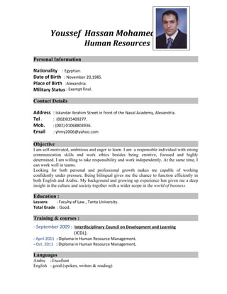 Youssef Hassan Mohamed Yahia
Human Resources
Personal Information
Nationality : Egyptian.
Date of Birth : November 20,1985.
Place of Birth :Alexandria.
Military Status : Exempt final.
Contact Details
Address : Iskandar Ibrahim Street in front of the Naval Academy, Alexandria.
Tel . : (002)035409277.
Mob. : (002) 01068803936.
Email : yhmy2006@yahoo.com
Objective
I am self-motivated, ambitious and eager to learn. I am a responsible individual with strong
communication skills and work ethics besides being creative, focused and highly
determined. I am willing to take responsibility and work independently. At the same time, I
can work well in teams.
Looking for both personal and professional growth makes me capable of working
confidently under pressure. Being bilingual gives me the chance to function efficiently in
both English and Arabic. My background and growing up experience has given me a deep
insight in the culture and society together with a wider scope in the world of business.
Education :
Lessens : Faculty of Law , Tanta University.
Total Grade : Good.
Training & courses :
- September 2009 : Interdisciplinary Council on Development and Learning
(ICDL).
- April 2011 : Diploma in Human Resource Management.
- Oct. 2011 : Diploma in Human Resource Management.
Languages
Arabic : Excellent
English : good (spoken, written & reading)
 