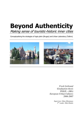 Beyond Authenticity
Making sense of touristic-historic inner cities
Conceptualising the strategies of tapis plein (Bruges) and Urban Laboratory (Tallinn)
Freek Liebrand
Graduation thesis
POLIS – (MA)
European Urban Cultures
2006-2007
Supervisor: Hans Mommaas
2nd
reader: Mark Banks
 